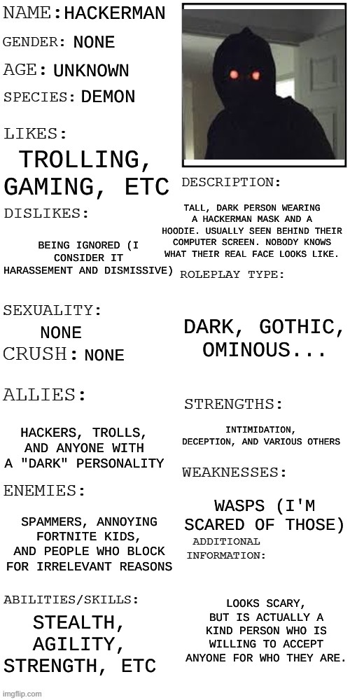 (Updated) Roleplay OC showcase | HACKERMAN; NONE; UNKNOWN; DEMON; TROLLING, GAMING, ETC; TALL, DARK PERSON WEARING A HACKERMAN MASK AND A HOODIE. USUALLY SEEN BEHIND THEIR COMPUTER SCREEN. NOBODY KNOWS WHAT THEIR REAL FACE LOOKS LIKE. BEING IGNORED (I CONSIDER IT HARASSEMENT AND DISMISSIVE); DARK, GOTHIC, OMINOUS... NONE; NONE; INTIMIDATION, DECEPTION, AND VARIOUS OTHERS; HACKERS, TROLLS, AND ANYONE WITH A "DARK" PERSONALITY; WASPS (I'M SCARED OF THOSE); SPAMMERS, ANNOYING FORTNITE KIDS, AND PEOPLE WHO BLOCK FOR IRRELEVANT REASONS; LOOKS SCARY, BUT IS ACTUALLY A KIND PERSON WHO IS WILLING TO ACCEPT ANYONE FOR WHO THEY ARE. STEALTH, AGILITY, STRENGTH, ETC | image tagged in updated roleplay oc showcase | made w/ Imgflip meme maker