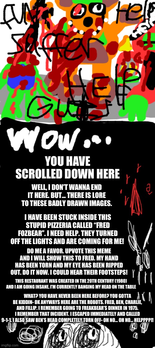 Fred Fozbear | YOU HAVE SCROLLED DOWN HERE; WELL, I DON’T WANNA END IT HERE. BUT… THERE IS LORE TO THESE BADLY DRAWN IMAGES. I HAVE BEEN STUCK INSIDE THIS STUPID PIZZERIA CALLED “FRED FOZBEAR”. I NEED HELP. THEY TURNED OFF THE LIGHTS AND ARE COMING FOR ME! DO ME A FAVOR. UPVOTE THIS MEME AND I WILL SHOW THIS TO FRED. MY HAND HAS BEEN TORN AND MY EYE HAS BEEN RIPPED OUT. DO IT NOW. I COULD HEAR THEIR FOOTSTEPS! THIS RESTAURANT WAS CREATED IN THE 20TH CENTURY (1980) AND I AM GOING INSANE. I’M CURRENTLY BANGING MY HEAD ON THE TABLE; WHAT? YOU HAVE NEVER BEEN HERE BEFORE? YOU GOTTA BE KIDDIN- OK ANYWAYS HERE ARE THE ROBOTS. FRED, BEN, CHARLIE, AND FILLIP. I REMEMBER GOING TO FREAKBEAR’S DINNER IN 1975. I REMEMBER THAT INCIDENT. I ESCAPED IMMEDIATELY AND CALLED 9-1-1. I ALSO SAW BEN’S HEAD COMPLETELY TORN OFF- OH NO… OH NO… HELPPPP!! | image tagged in five nights at freddys,fnaf,flesh,bonnie,chica looking in window fnaf | made w/ Imgflip meme maker