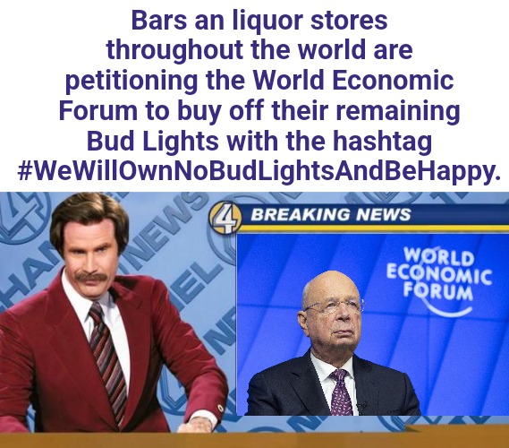 The Bud Light Debacle | Bars an liquor stores throughout the world are petitioning the World Economic Forum to buy off their remaining Bud Lights with the hashtag #WeWillOwnNoBudLightsAndBeHappy. | image tagged in breaking news,bud light,transgender,liquor store,sales,economics | made w/ Imgflip meme maker