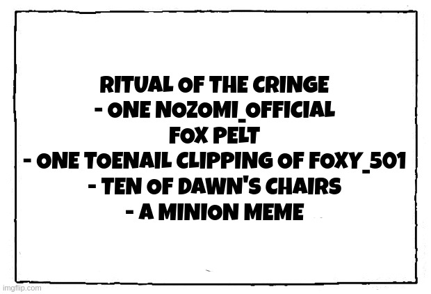comic blank panel | RITUAL OF THE CRINGE
- ONE NOZOMI_OFFICIAL FOX PELT
- ONE TOENAIL CLIPPING OF FOXY_501
- TEN OF DAWN'S CHAIRS
- A MINION MEME | image tagged in comic blank panel | made w/ Imgflip meme maker