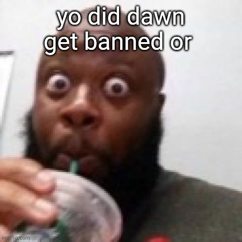 me fr | yo did dawn get banned or | image tagged in me fr | made w/ Imgflip meme maker