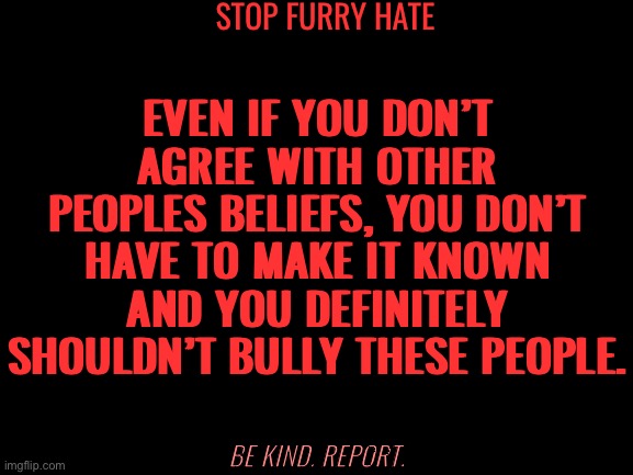 No more furry hate. | STOP FURRY HATE; EVEN IF YOU DON’T AGREE WITH OTHER PEOPLES BELIEFS, YOU DON’T HAVE TO MAKE IT KNOWN AND YOU DEFINITELY SHOULDN’T BULLY THESE PEOPLE. BE KIND. REPORT. | image tagged in blank white template,furry | made w/ Imgflip meme maker