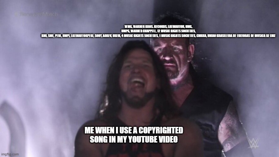 using copyrighted music be like | WMG, WARNER BROS. RECORDS, LATINAUTOR, UMG, UMPG, WARNER CHAPPELL, 12 MUSIC RIGHTS SOCIETIES, BMI, SME, PEDL, UMPI, LATINAUTORPERF, SONY, ADREV, UBEM, 4 MUSIC RIGHTS SOCIETIES, 1 MUSIC RIGHTS SOCIETIES, CMRRA, UNIAO BRASILEIRA DE EDITORAS DE MUSICA BE LIKE; ME WHEN I USE A COPYRIGHTED SONG IN MY YOUTUBE VIDEO | image tagged in aj styles undertaker | made w/ Imgflip meme maker
