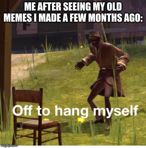 yes | ME AFTER SEEING MY OLD MEMES I MADE A FEW MONTHS AGO: | image tagged in off to hang myself,old memes,imgflip user,yes,hi,ha ha tags go brr | made w/ Imgflip meme maker