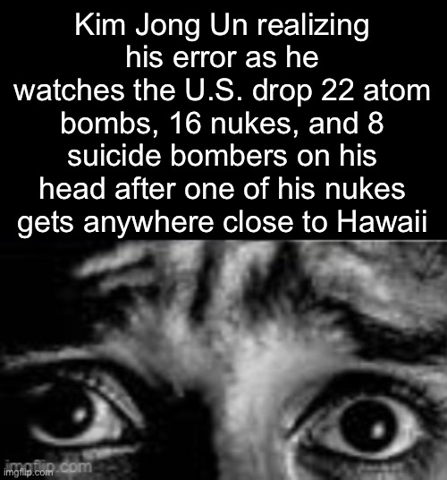. | Kim Jong Un realizing his error as he watches the U.S. drop 22 atom bombs, 16 nukes, and 8 suicide bombers on his head after one of his nukes gets anywhere close to Hawaii | made w/ Imgflip meme maker