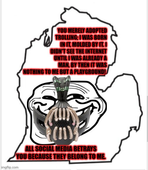 For context, see the comments. | YOU MERELY ADOPTED TROLLING; I WAS BORN IN IT, MOLDED BY IT. I DIDN'T SEE THE INTERNET UNTIL I WAS ALREADY A MAN, BY THEN IT WAS NOTHING TO ME BUT A PLAYGROUND! ALL SOCIAL MEDIA BETRAYS YOU BECAUSE THEY BELONG TO ME. | image tagged in michigan lower peninsula outline with trollface and bane mask,memes | made w/ Imgflip meme maker