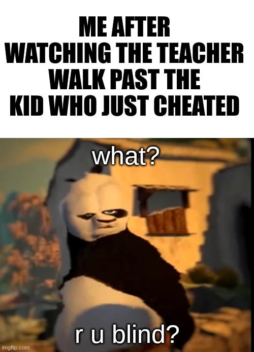 Teachers are never there when you need them... | ME AFTER WATCHING THE TEACHER WALK PAST THE KID WHO JUST CHEATED; what? r u blind? | image tagged in blank white template,po wut,memes,so true,school,relatable | made w/ Imgflip meme maker