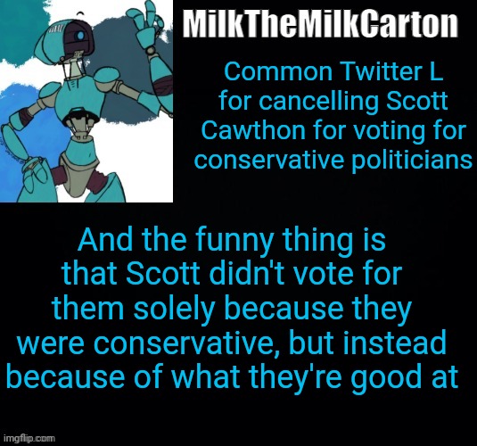 MilktheMilkCarton but he's no longer simping for a robot | Common Twitter L for cancelling Scott Cawthon for voting for conservative politicians; And the funny thing is that Scott didn't vote for them solely because they were conservative, but instead because of what they're good at | image tagged in milkthemilkcarton but he's no longer simping for a robot | made w/ Imgflip meme maker