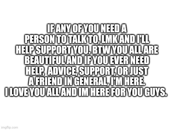 I'm right here for you guys | IF ANY OF YOU NEED A PERSON TO TALK TO, LMK AND I'LL HELP SUPPORT YOU. BTW YOU ALL ARE BEAUTIFUL AND IF YOU EVER NEED HELP,  ADVICE, SUPPORT, OR JUST A FRIEND IN GENERAL, I'M HERE. I LOVE YOU ALL AND IM HERE FOR YOU GUYS. | image tagged in therapy,emotional support,friend | made w/ Imgflip meme maker