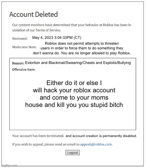 banned from ROBLOX | May 4, 2023 3:04:33PM (CT); Roblox does not permit attempts to threaten users in order to force them to do something they don’t wanna do. You are no longer allowed to play Roblox. Extortion and Blackmail/Swearing/Cheats and Exploits/Bullying; Either do it or else I will hack your roblox account and come to your moms house and kill you you stupid bitch; and account creation is permanently disabled. | image tagged in banned from roblox | made w/ Imgflip meme maker