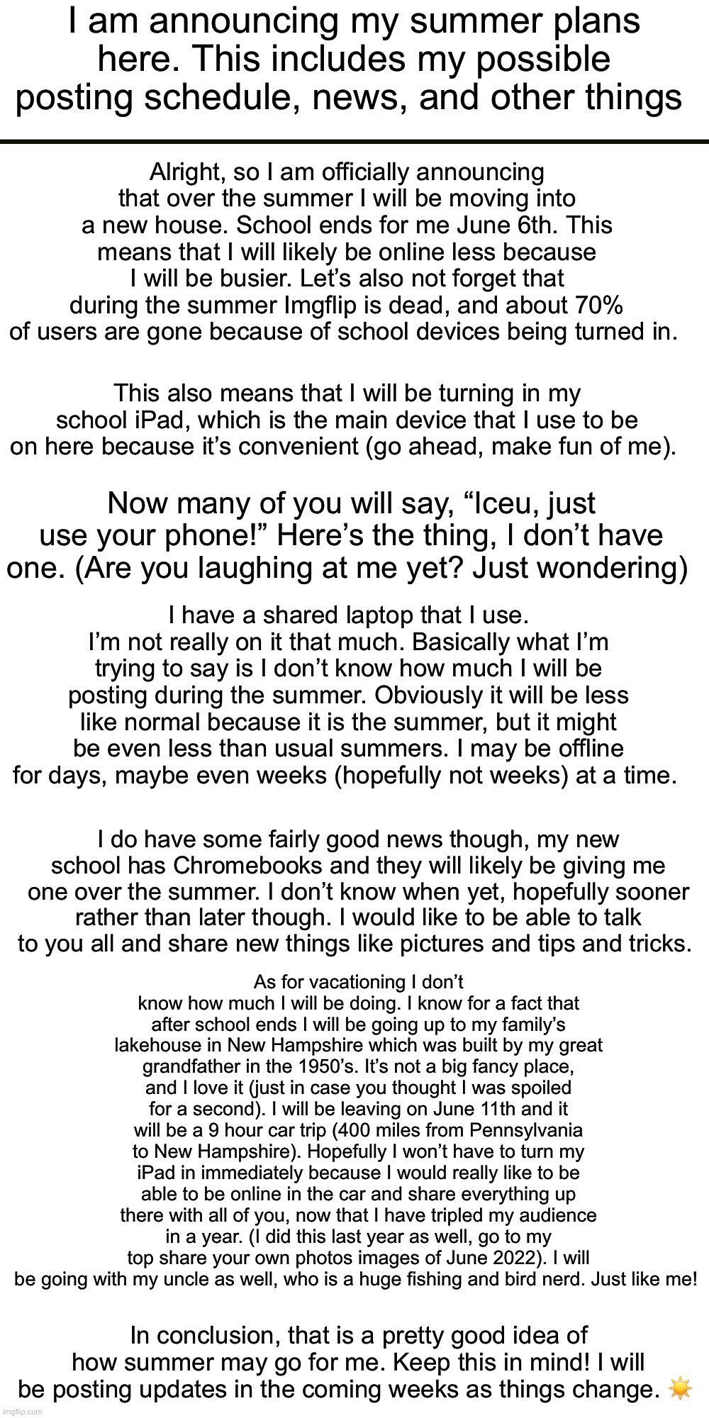 Update #1 for Summertime (clarification, I’m not leaving for summer, just online a bit less) | I am announcing my summer plans here. This includes my possible posting schedule, news, and other things; Alright, so I am officially announcing that over the summer I will be moving into a new house. School ends for me June 6th. This means that I will likely be online less because I will be busier. Let’s also not forget that during the summer Imgflip is dead, and about 70% of users are gone because of school devices being turned in. This also means that I will be turning in my school iPad, which is the main device that I use to be on here because it’s convenient (go ahead, make fun of me). Now many of you will say, “Iceu, just use your phone!” Here’s the thing, I don’t have one. (Are you laughing at me yet? Just wondering); I have a shared laptop that I use. I’m not really on it that much. Basically what I’m trying to say is I don’t know how much I will be posting during the summer. Obviously it will be less like normal because it is the summer, but it might be even less than usual summers. I may be offline for days, maybe even weeks (hopefully not weeks) at a time. I do have some fairly good news though, my new school has Chromebooks and they will likely be giving me one over the summer. I don’t know when yet, hopefully sooner rather than later though. I would like to be able to talk to you all and share new things like pictures and tips and tricks. As for vacationing I don’t know how much I will be doing. I know for a fact that after school ends I will be going up to my family’s lakehouse in New Hampshire which was built by my great grandfather in the 1950’s. It’s not a big fancy place, and I love it (just in case you thought I was spoiled for a second). I will be leaving on June 11th and it will be a 9 hour car trip (400 miles from Pennsylvania to New Hampshire). Hopefully I won’t have to turn my iPad in immediately because I would really like to be able to be online in the car and share everything up there with all of you, now that I have tripled my audience in a year. (I did this last year as well, go to my top share your own photos images of June 2022). I will be going with my uncle as well, who is a huge fishing and bird nerd. Just like me! In conclusion, that is a pretty good idea of how summer may go for me. Keep this in mind! I will be posting updates in the coming weeks as things change. ☀️ | image tagged in summer,posting,iceu,summer posting schedule and other things | made w/ Imgflip meme maker