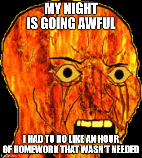 σôü | MY NIGHT IS GOING AWFUL; I HAD TO DO LIKE AN HOUR OF HOMEWORK THAT WASN'T NEEDED | image tagged in fire rage | made w/ Imgflip meme maker