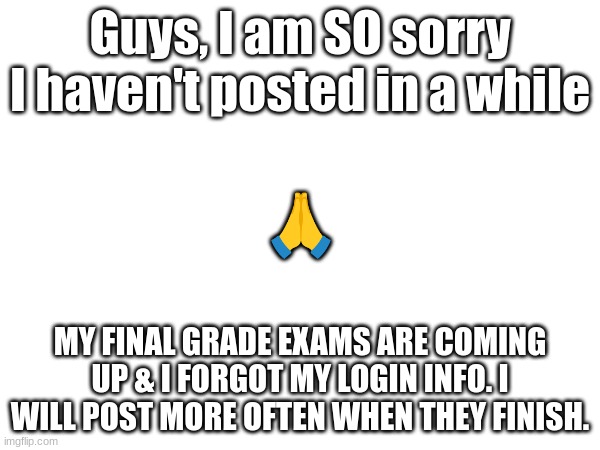 This is why.... | Guys, I am SO sorry I haven't posted in a while; 🙏; MY FINAL GRADE EXAMS ARE COMING UP & I FORGOT MY LOGIN INFO. I WILL POST MORE OFTEN WHEN THEY FINISH. | image tagged in sorry | made w/ Imgflip meme maker