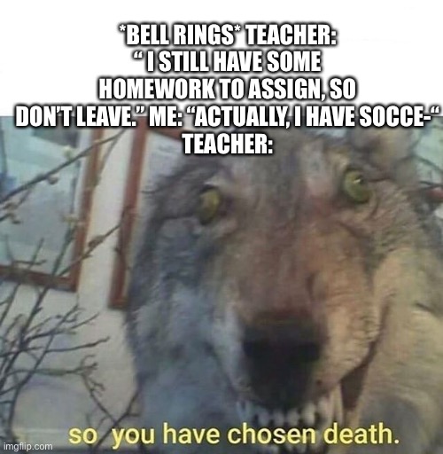 Why does this always happen to me | *BELL RINGS* TEACHER: “ I STILL HAVE SOME HOMEWORK TO ASSIGN, SO DON’T LEAVE.” ME: “ACTUALLY, I HAVE SOCCE-“
TEACHER: | image tagged in so you have chosen death | made w/ Imgflip meme maker