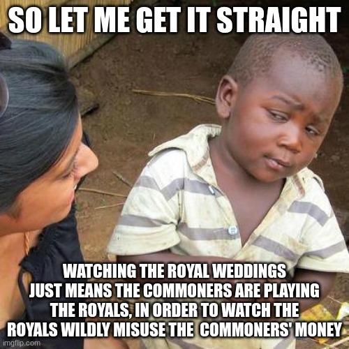 Third World Skeptical Kid Meme | SO LET ME GET IT STRAIGHT; WATCHING THE ROYAL WEDDINGS JUST MEANS THE COMMONERS ARE PLAYING THE ROYALS, IN ORDER TO WATCH THE ROYALS WILDLY MISUSE THE  COMMONERS' MONEY | image tagged in memes,third world skeptical kid | made w/ Imgflip meme maker