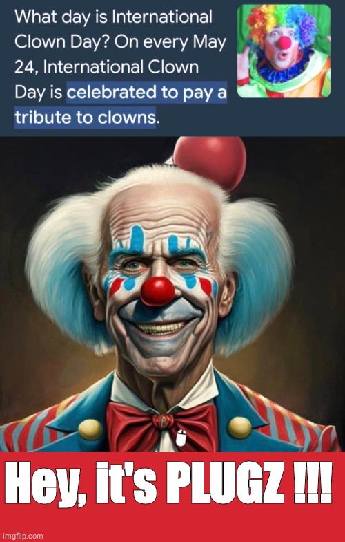 Biden is Plugs  the clown on clown day | Hey, it's PLUGZ !!! | image tagged in clown show,memes,keep calm and carry on red | made w/ Imgflip meme maker