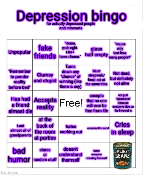 Pls use | Depression bingo; for actually depressed people
And introverts; "You've only lost how many people?"; Unpopular; fake friends; "Home, yeah right. Like I have a home."; glass half empty; Turns down any "chance" of winning (like there is any); Clumsy and stupid; Must sleepwalk/ freak out at the same time; Not dead, but definitely not alive; "Remember to ponder reality before bed"; not just "depressed" because everyone else on the Internet is; accepts that no one will ever be free from life; Accepts reality; Has had a friend almost die; Cries in sleep; at the back of the room at parties; hates working out; Lost almost all of grandparents; assumes the worst; doesn't understand themself; hates everyone including themself; stares at random stuff; bad humor | image tagged in blank bingo template with better font | made w/ Imgflip meme maker