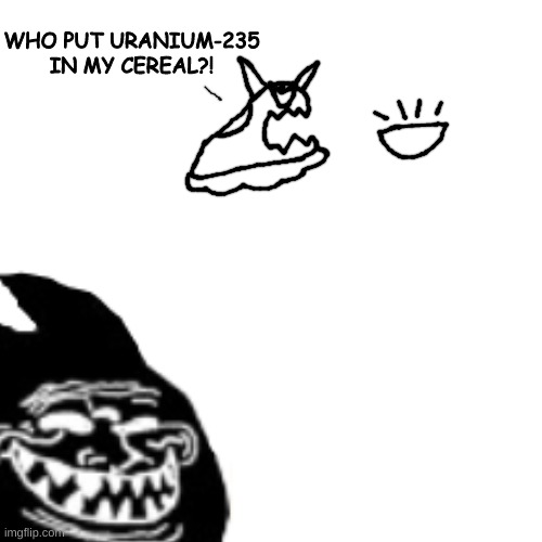 oc on the top belongs to lavy | WHO PUT URANIUM-235 IN MY CEREAL?! | made w/ Imgflip meme maker