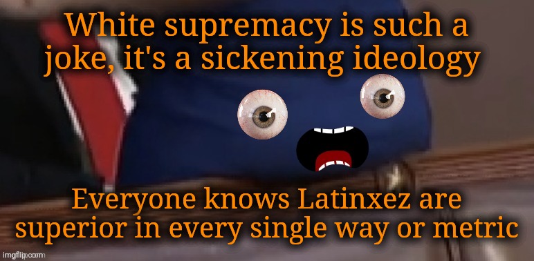 AOC's ass explains things | White supremacy is such a joke, it's a sickening ideology; Everyone knows Latinxez are superior in every single way or metric | image tagged in aoc's ass explains things,deep thoughts with aoc's ass,alexandria ocasio-cortez,crazy alexandria ocasio-cortez,crazy sandy | made w/ Imgflip meme maker