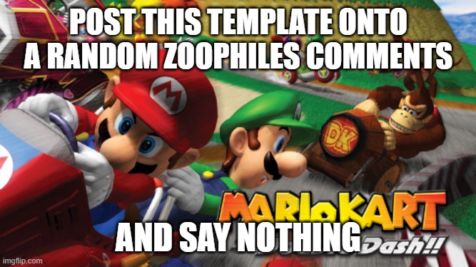 name of it is mario kart double dash (all lowercase) | POST THIS TEMPLATE ONTO A RANDOM ZOOPHILES COMMENTS; AND SAY NOTHING | image tagged in mario kart double dash | made w/ Imgflip meme maker