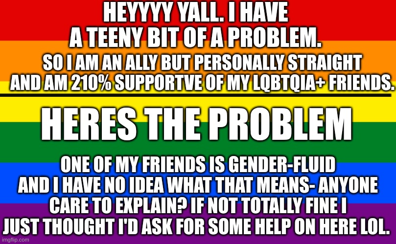 Help plz <3 | HEYYYY YALL. I HAVE A TEENY BIT OF A PROBLEM. SO I AM AN ALLY BUT PERSONALLY STRAIGHT AND AM 210% SUPPORTVE OF MY LQBTQIA+ FRIENDS. HERES THE PROBLEM; ONE OF MY FRIENDS IS GENDER-FLUID AND I HAVE NO IDEA WHAT THAT MEANS- ANYONE CARE TO EXPLAIN? IF NOT TOTALLY FINE I JUST THOUGHT I'D ASK FOR SOME HELP ON HERE LOL. | image tagged in pride flag | made w/ Imgflip meme maker