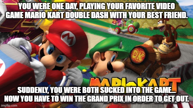 2 OC's required, some knowledge of Mario Kart is recommended. | YOU WERE ONE DAY, PLAYING YOUR FAVORITE VIDEO GAME MARIO KART DOUBLE DASH WITH YOUR BEST FRIEND. SUDDENLY, YOU WERE BOTH SUCKED INTO THE GAME... NOW YOU HAVE TO WIN THE GRAND PRIX IN ORDER TO GET OUT. | image tagged in mario kart double dash | made w/ Imgflip meme maker