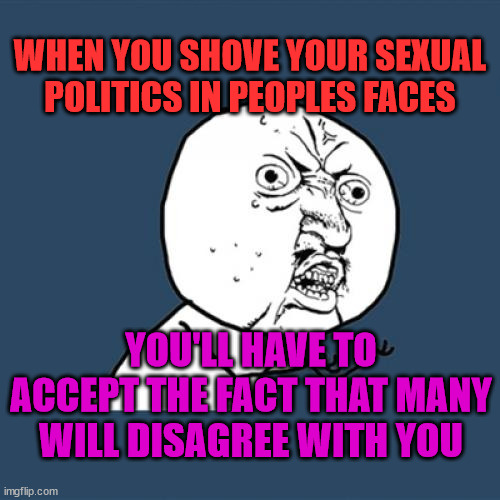 Y U No Meme | WHEN YOU SHOVE YOUR SEXUAL POLITICS IN PEOPLES FACES; YOU'LL HAVE TO ACCEPT THE FACT THAT MANY WILL DISAGREE WITH YOU | image tagged in memes,y u no | made w/ Imgflip meme maker