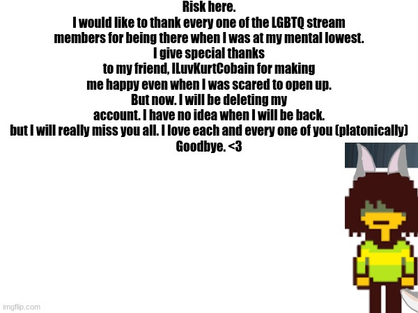 Goodbye my friends. <3 | Risk here.
I would like to thank every one of the LGBTQ stream members for being there when I was at my mental lowest.
I give special thanks to my friend, ILuvKurtCobain for making me happy even when I was scared to open up.
But now. I will be deleting my account. I have no idea when I will be back. but I will really miss you all. I love each and every one of you (platonically)
Goodbye. <3 | image tagged in farewell | made w/ Imgflip meme maker