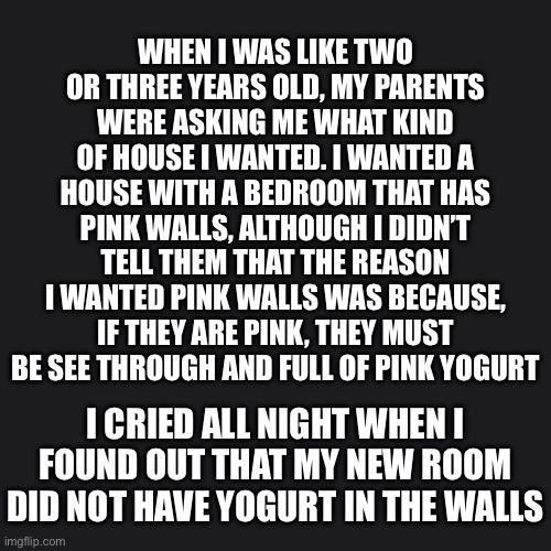 I wasn’t stupid, I was something else | WHEN I WAS LIKE TWO OR THREE YEARS OLD, MY PARENTS WERE ASKING ME WHAT KIND OF HOUSE I WANTED. I WANTED A HOUSE WITH A BEDROOM THAT HAS PINK WALLS, ALTHOUGH I DIDN’T TELL THEM THAT THE REASON I WANTED PINK WALLS WAS BECAUSE, IF THEY ARE PINK, THEY MUST BE SEE THROUGH AND FULL OF PINK YOGURT; I CRIED ALL NIGHT WHEN I FOUND OUT THAT MY NEW ROOM DID NOT HAVE YOGURT IN THE WALLS | image tagged in kids are stupid,stupid people,stupid kids | made w/ Imgflip meme maker