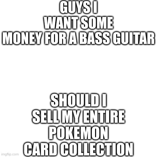 Blank Transparent Square | GUYS I WANT SOME MONEY FOR A BASS GUITAR; SHOULD I SELL MY ENTIRE POKEMON CARD COLLECTION | image tagged in memes,blank transparent square | made w/ Imgflip meme maker