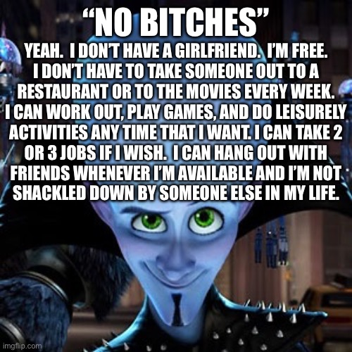 megamind | “NO BITCHES”; YEAH.  I DON’T HAVE A GIRLFRIEND.  I’M FREE.
I DON’T HAVE TO TAKE SOMEONE OUT TO A
RESTAURANT OR TO THE MOVIES EVERY WEEK.
I CAN WORK OUT, PLAY GAMES, AND DO LEISURELY
ACTIVITIES ANY TIME THAT I WANT. I CAN TAKE 2
OR 3 JOBS IF I WISH.  I CAN HANG OUT WITH
FRIENDS WHENEVER I’M AVAILABLE AND I’M NOT
SHACKLED DOWN BY SOMEONE ELSE IN MY LIFE. | image tagged in megamind | made w/ Imgflip meme maker