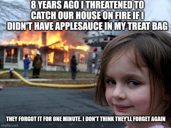Disaster Girl Meme | 8 YEARS AGO I THREATENED TO CATCH OUR HOUSE ON FIRE IF I DIDN'T HAVE APPLESAUCE IN MY TREAT BAG; THEY FORGOT IT FOR ONE MINUTE. I DON'T THINK THEY'LL FORGET AGAIN | image tagged in memes,disaster girl | made w/ Imgflip meme maker