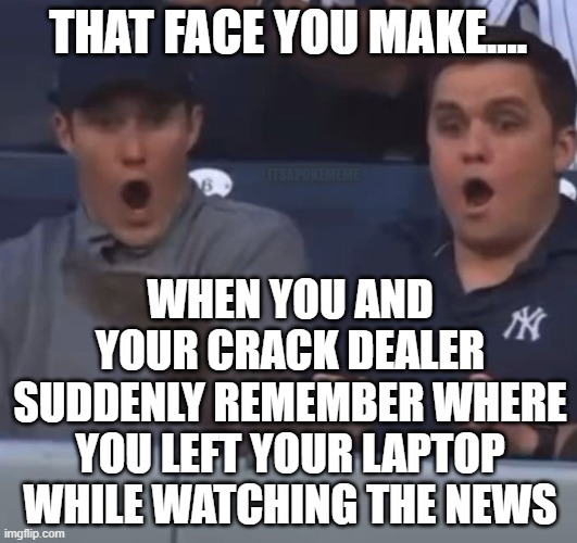 ...Oh, THATS where | THAT FACE YOU MAKE.... ITSAPOKEMEME; WHEN YOU AND YOUR CRACK DEALER SUDDENLY REMEMBER WHERE YOU LEFT YOUR LAPTOP WHILE WATCHING THE NEWS | image tagged in that face you make | made w/ Imgflip meme maker