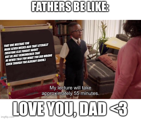 Dads be like: | FATHERS BE LIKE:; THAT ONE MISTAKE YOU MADE SEVEN WEEKS AGO THAT LITERALLY EVERYONE ELSE FORGOT ABOUT BUT HE JUST REMEMBERED THAT HE NEVER TOLD YOU WHAT YOU DID WRONG 
(EVEN THOUGH YOU ALREADY KNOW.); LOVE YOU, DAD <3 | image tagged in dad,dad lectures,funny dad,the good place,chidi anagonye | made w/ Imgflip meme maker