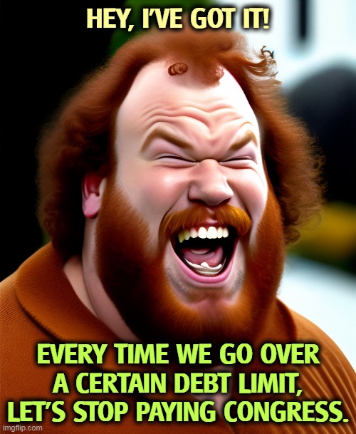 It might just work. | HEY, I'VE GOT IT! EVERY TIME WE GO OVER A CERTAIN DEBT LIMIT, LET'S STOP PAYING CONGRESS. | image tagged in national debt,stop,pay,congress | made w/ Imgflip meme maker