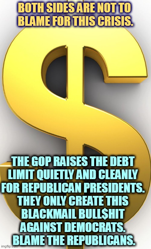 The GOP created this. They own it. | BOTH SIDES ARE NOT TO 
BLAME FOR THIS CRISIS. THE GOP RAISES THE DEBT 
LIMIT QUIETLY AND CLEANLY 
FOR REPUBLICAN PRESIDENTS. 
THEY ONLY CREATE THIS 
BLACKMAIL BULL$HIT 
AGAINST DEMOCRATS. 
BLAME THE REPUBLICANS. | image tagged in dollar sign,gop,maga,republicans,conservative hypocrisy,bull | made w/ Imgflip meme maker