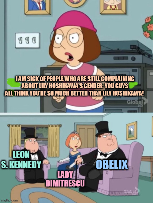 The side effect of Lily Hoshikawa losing the 2019 Crunchyroll Anime Awards | I AM SICK OF PEOPLE WHO ARE STILL COMPLAINING ABOUT LILY HOSHIKAWA'S GENDER: YOU GUYS ALL THINK YOU'RE SO MUCH BETTER THAN LILY HOSHIKAWA! LEON S. KENNEDY; OBELIX; LADY DIMITRESCU | image tagged in meg family guy you always act you are better than me,resident evil,asterix | made w/ Imgflip meme maker