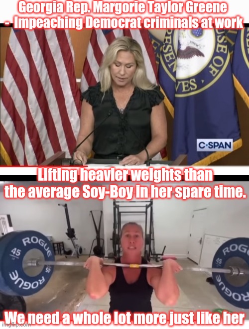 LOVE HER!! | Georgia Rep. Margorie Taylor Greene  -  Impeaching Democrat criminals at work; Lifting heavier weights than the average Soy-Boy in her spare time. We need a whole lot more just like her | image tagged in so hot right now,right wing,i am fluent in over six million forms of kicking your ass,libtard,losers | made w/ Imgflip meme maker