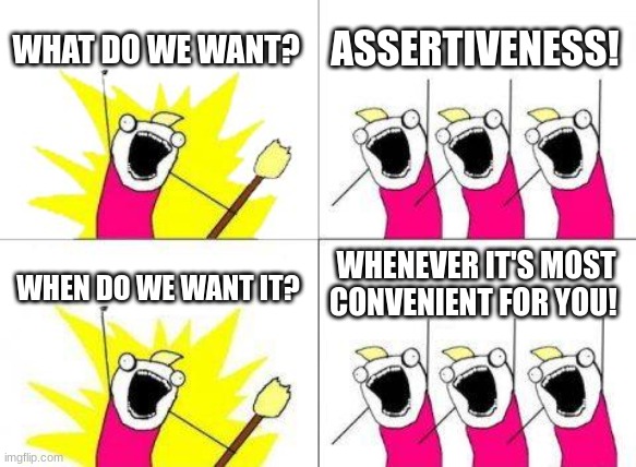 What Do We Want | WHAT DO WE WANT? ASSERTIVENESS! WHENEVER IT'S MOST CONVENIENT FOR YOU! WHEN DO WE WANT IT? | image tagged in memes,what do we want | made w/ Imgflip meme maker