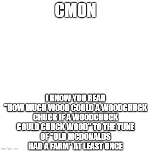 i know you did | CMON; I KNOW YOU READ "HOW MUCH WOOD COULD A WOODCHUCK
CHUCK IF A WOODCHUCK COULD CHUCK WOOD" TO THE TUNE
OF "OLD MCDONALDS HAD A FARM" AT LEAST ONCE | image tagged in memes | made w/ Imgflip meme maker