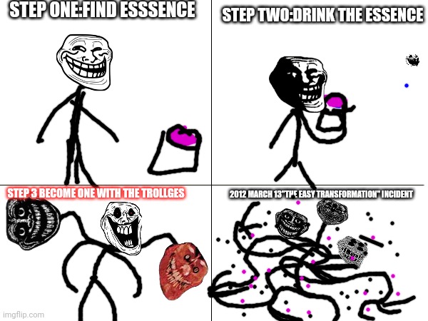 Troll incident "the easy transformation" | STEP ONE:FIND ESSSENCE; STEP TWO:DRINK THE ESSENCE; 2012 MARCH 13"THE EASY TRANSFORMATION" INCIDENT; STEP 3 BECOME ONE WITH THE TROLLGES | image tagged in troll face,trollge,scary | made w/ Imgflip meme maker