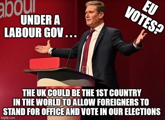 Starmer - votes for Non Nationals? | EU 
VOTES? UNDER A 
LABOUR GOV . . . #Immigration #Starmerout #Labour #JonLansman #wearecorbyn #KeirStarmer #DianeAbbott #McDonnell #cultofcorbyn #labourisdead #Momentum #labourracism #socialistsunday #nevervotelabour #socialistanyday #Antisemitism #Savile #SavileGate #Paedo #Worboys #GroomingGangs #Paedophile #IllegalImmigration #Immigrants #Invasion #StarmerResign #Starmeriswrong #SirSoftie #SirSofty #PatCullen #Cullen #RCN #nurse #nursing #strikes #SueGray #Blair #Steroids #Economy #EU; THE UK COULD BE THE 1ST COUNTRY IN THE WORLD TO ALLOW FOREIGNERS TO 
STAND FOR OFFICE AND VOTE IN OUR ELECTIONS | image tagged in starmerout getstarmerout,labourisdead,eu votes 16yr olds,illegal immigration,cultofcorbyn,lib lab pact | made w/ Imgflip meme maker