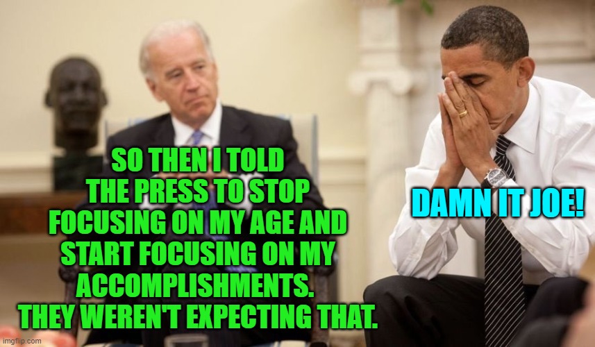 It's as if Joe is trying to lose. Meanwhile the MSM is saying, "Give us something to work with!" | SO THEN I TOLD THE PRESS TO STOP FOCUSING ON MY AGE AND START FOCUSING ON MY ACCOMPLISHMENTS.  THEY WEREN'T EXPECTING THAT. DAMN IT JOE! | image tagged in biden obama | made w/ Imgflip meme maker