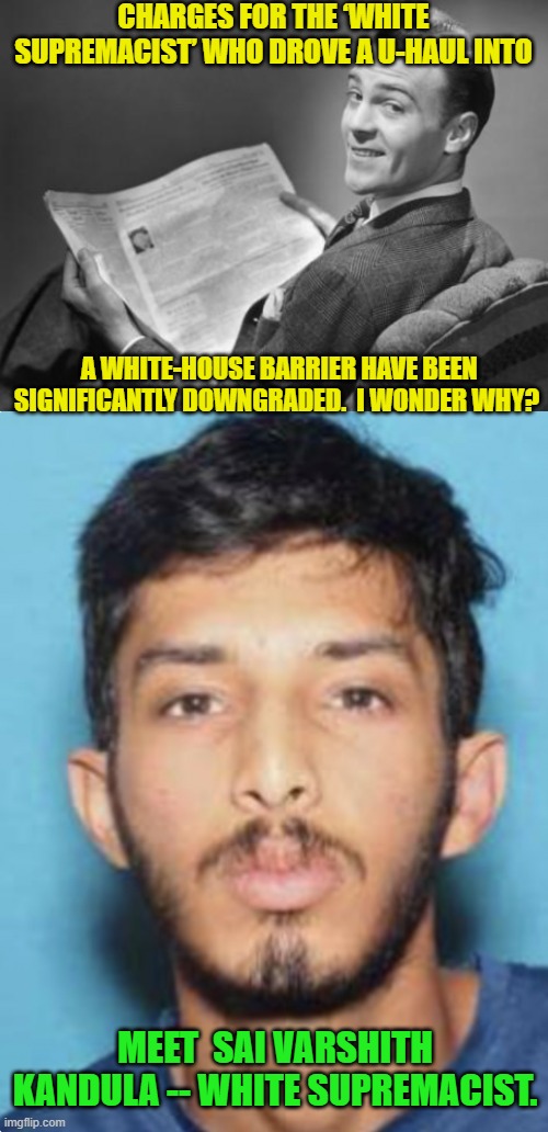 Quick leftists . . . show us MORE 'White Supremacists'! | CHARGES FOR THE ‘WHITE SUPREMACIST’ WHO DROVE A U-HAUL INTO; A WHITE-HOUSE BARRIER HAVE BEEN SIGNIFICANTLY DOWNGRADED.  I WONDER WHY? MEET  SAI VARSHITH KANDULA -- WHITE SUPREMACIST. | image tagged in 50's newspaper | made w/ Imgflip meme maker