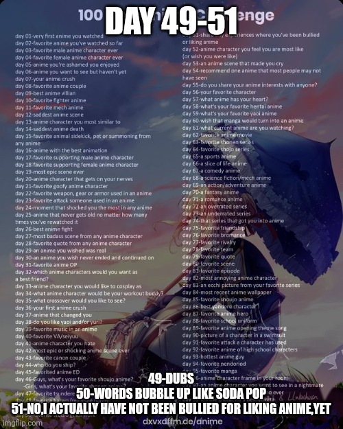 I missed 3 whole days of the challenge fr fr | DAY 49-51; 49-DUBS
50-WORDS BUBBLE UP LIKE SODA POP
51-NO,I ACTUALLY HAVE NOT BEEN BULLIED FOR LIKING ANIME,YET | image tagged in 100 day anime challenge | made w/ Imgflip meme maker