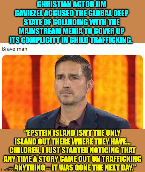 Caviezel has never shied away from exposing political and cultural corruption. | CHRISTIAN ACTOR JIM CAVIEZEL ACCUSED THE GLOBAL DEEP STATE OF COLLUDING WITH THE MAINSTREAM MEDIA TO COVER UP ITS COMPLICITY IN CHILD TRAFFICKING. “EPSTEIN ISLAND ISN’T THE ONLY ISLAND OUT THERE WHERE THEY HAVE… CHILDREN, I JUST STARTED NOTICING THAT ANY TIME A STORY CAME OUT ON TRAFFICKING – ANYTHING – IT WAS GONE THE NEXT DAY.” | image tagged in true story,christian,actor | made w/ Imgflip meme maker