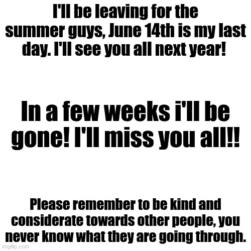 I'll be leaving in a few weeks for summer, BYEEEEEEEEE | I'll be leaving for the summer guys, June 14th is my last day. I'll see you all next year! In a few weeks i'll be gone! I'll miss you all!! Please remember to be kind and considerate towards other people, you never know what they are going through. | image tagged in memes,blank transparent square | made w/ Imgflip meme maker
