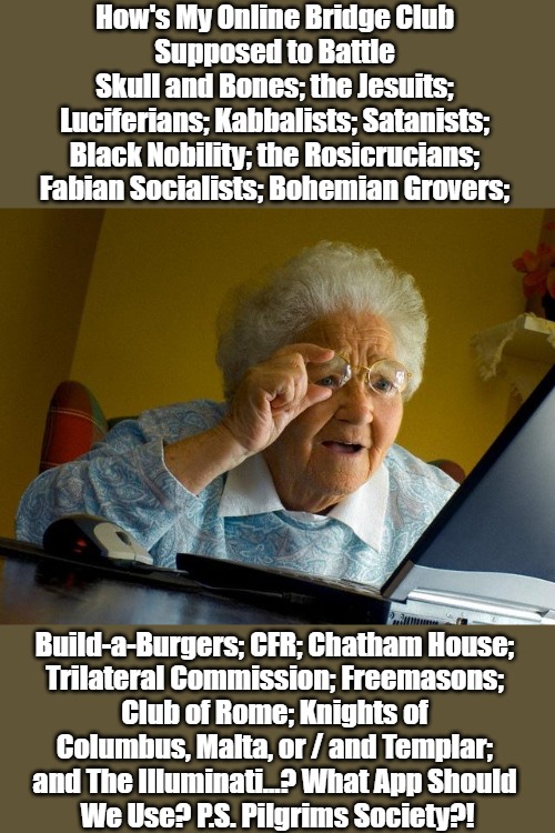 Techy Granny vs The Man | How's My Online Bridge Club 

Supposed to Battle 

Skull and Bones; the Jesuits; 

Luciferians; Kabbalists; Satanists; 

Black Nobility; the Rosicrucians; 

Fabian Socialists; Bohemian Grovers;; Build-a-Burgers; CFR; Chatham House; 

Trilateral Commission; Freemasons; 

Club of Rome; Knights of 

Columbus, Malta, or / and Templar; 

and The Illuminati...? What App Should 

We Use? P.S. Pilgrims Society?! | image tagged in memes,grandma finds the internet,seeking truth,power pyramids,political comedy,new world order | made w/ Imgflip meme maker