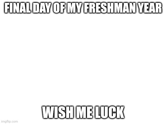 Blank White Template | FINAL DAY OF MY FRESHMAN YEAR; WISH ME LUCK | image tagged in blank white template | made w/ Imgflip meme maker