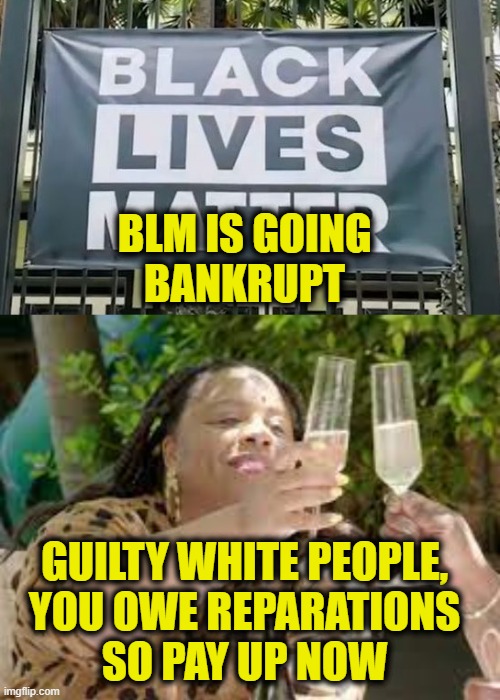 Help Save BLM | BLM IS GOING
BANKRUPT; GUILTY WHITE PEOPLE,
YOU OWE REPARATIONS
SO PAY UP NOW | image tagged in blm | made w/ Imgflip meme maker